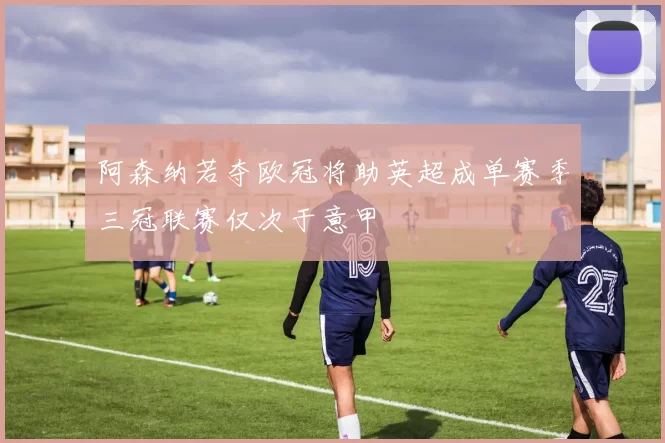 阿森纳若夺欧冠将助英超成单赛季三冠联赛仅次于意甲