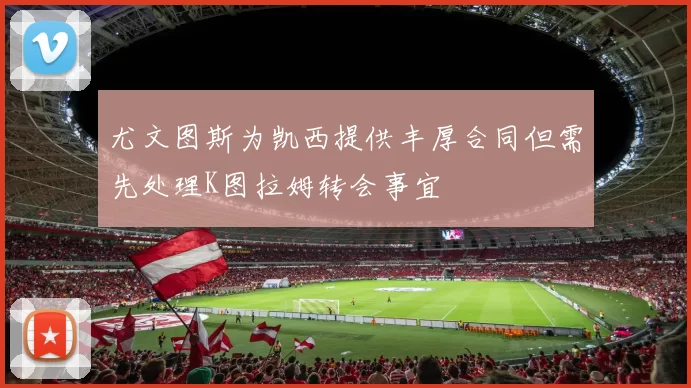 尤文图斯为凯西提供丰厚合同但需先处理K图拉姆转会事宜