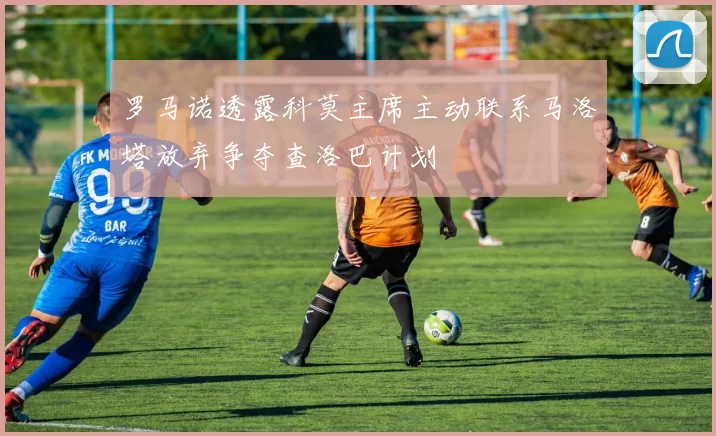 罗马诺透露科莫主席主动联系马洛塔放弃争夺查洛巴计划