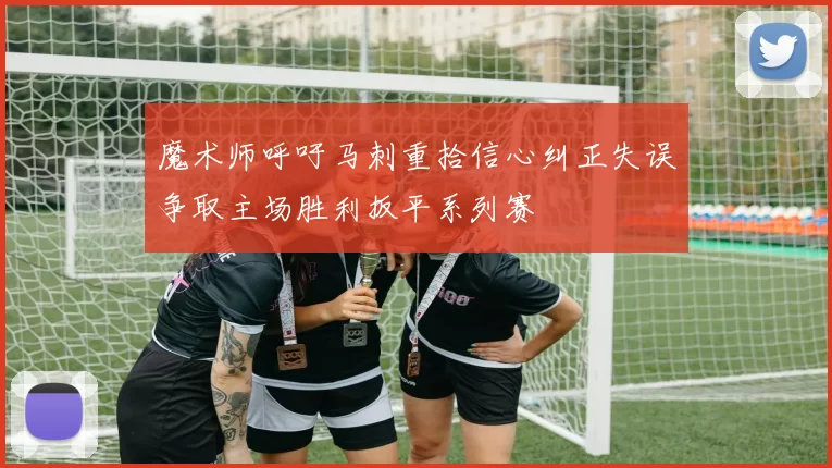 魔术师呼吁马刺重拾信心纠正失误争取主场胜利扳平系列赛