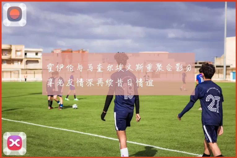 霍伊伦与马奎尔埃文斯重聚合影分享老友情深再续昔日情谊