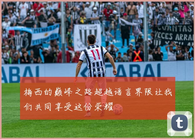 梅西的巅峰之路超越语言界限让我们共同享受这份荣耀