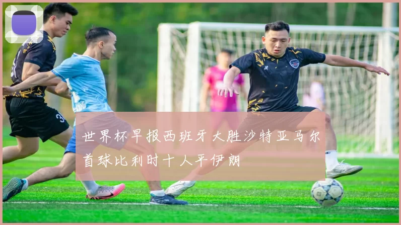 世界杯早报西班牙大胜沙特亚马尔首球比利时十人平伊朗