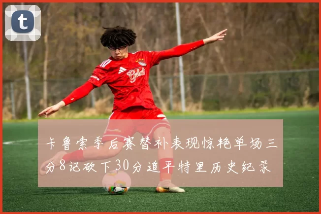 卡鲁索季后赛替补表现惊艳单场三分8记砍下30分追平特里历史纪录