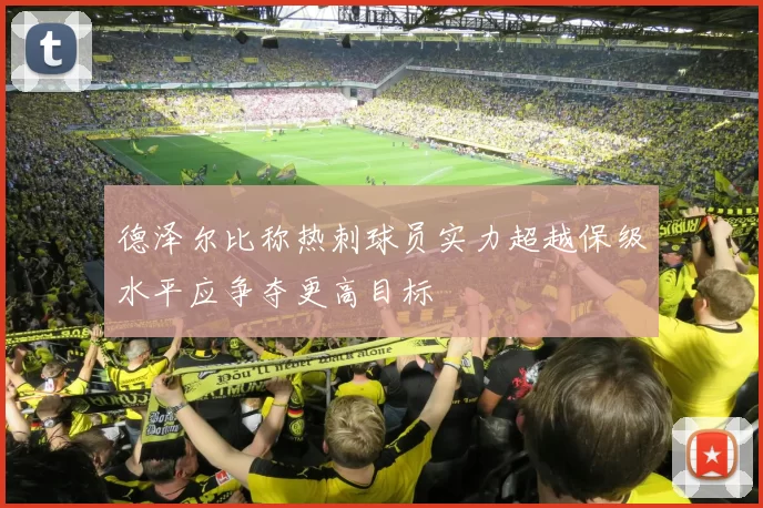 德泽尔比称热刺球员实力超越保级水平应争夺更高目标