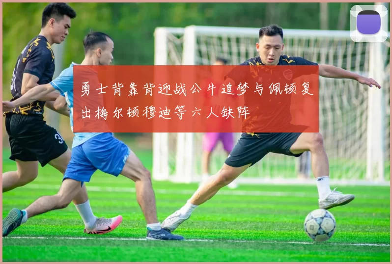 勇士背靠背迎战公牛追梦与佩顿复出梅尔顿穆迪等六人缺阵