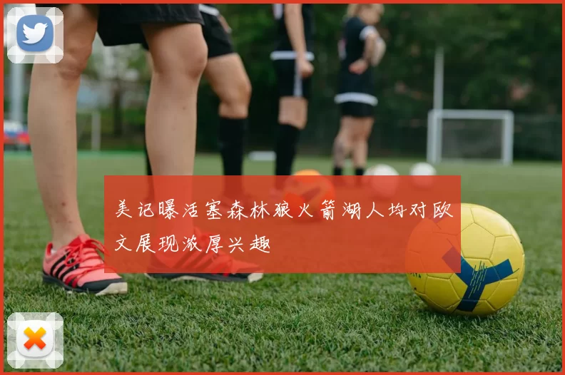 美记曝活塞森林狼火箭湖人均对欧文展现浓厚兴趣