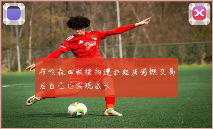 布伦森回顾续约遭拒经历感慨交易后自己已实现成长