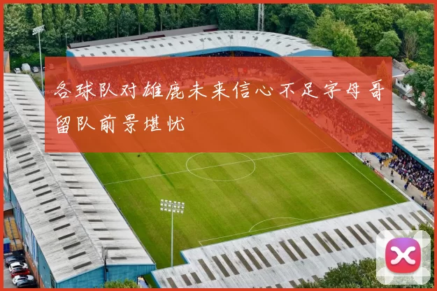 各球队对雄鹿未来信心不足字母哥留队前景堪忧