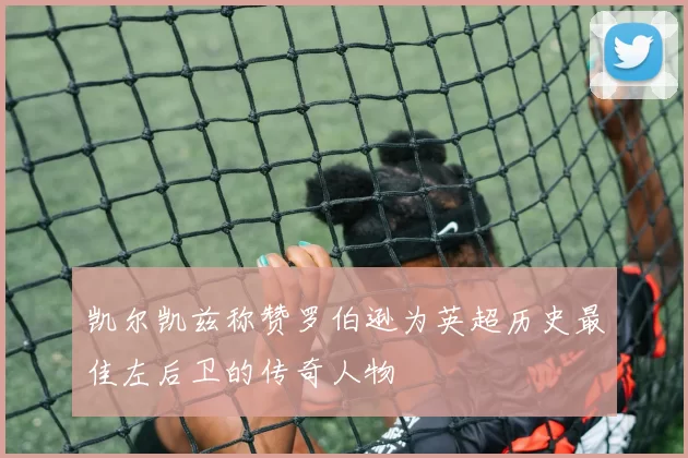 凯尔凯兹称赞罗伯逊为英超历史最佳左后卫的传奇人物