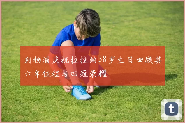 利物浦庆祝拉拉纳38岁生日回顾其六年征程与四冠荣耀