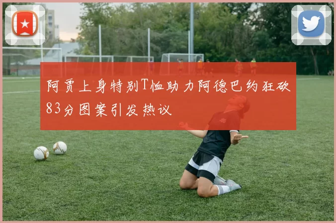 阿贾上身特别T恤助力阿德巴约狂砍83分图案引发热议