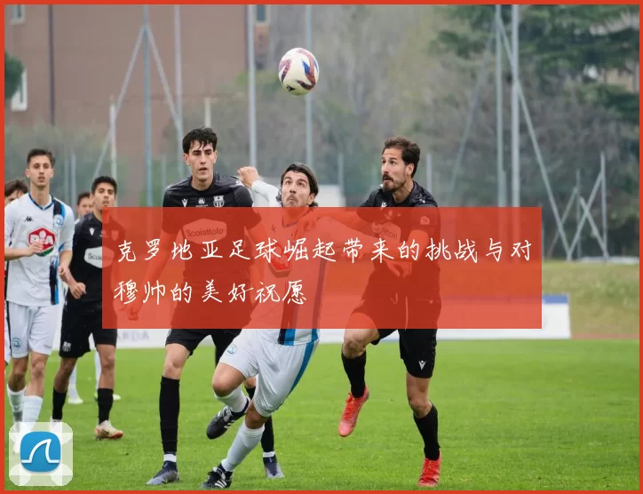 克罗地亚足球崛起带来的挑战与对穆帅的美好祝愿